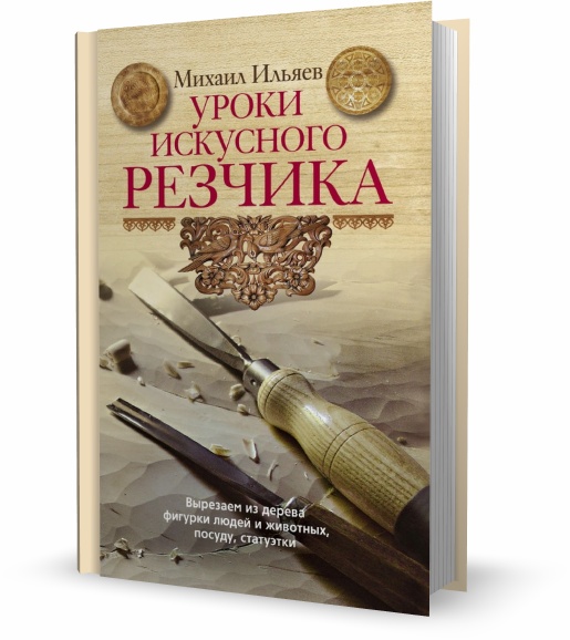 Михаил Ильяев. Уроки искусного резчика. Вырезаем из дерева фигурки людей и животных, посуду, статуэтки