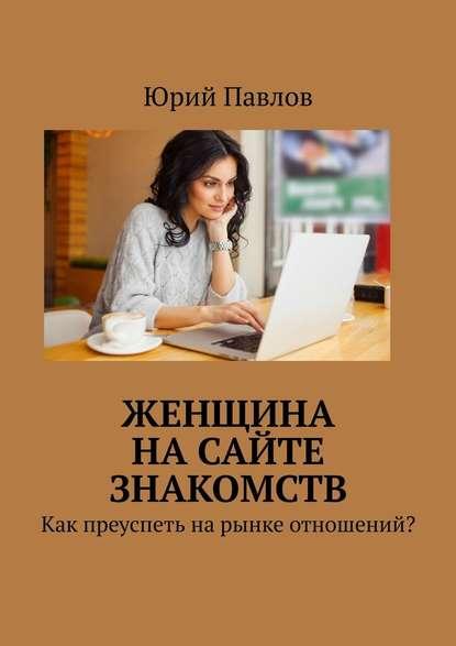 Юрий Павлов. Женщина на сайте знакомств. Как преуспеть на рынке отношений?