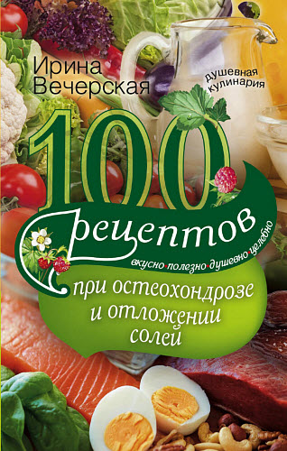 Ирина Вечерская. 100 рецептов при остеохондрозе и отложении солей. Вкусно, полезно, душевно, целебно