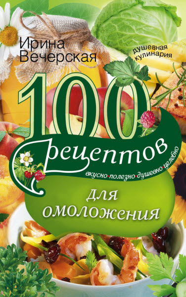 Ирина Вечерская. 100 рецептов для омоложения. Вкусно, полезно, душевно, целебно